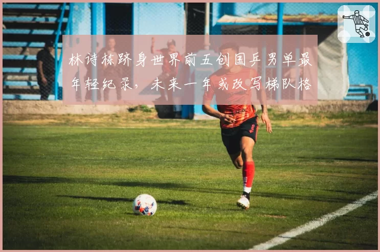 林诗栋跻身世界前五创国乒男单最年轻纪录，未来一年或改写梯队格局