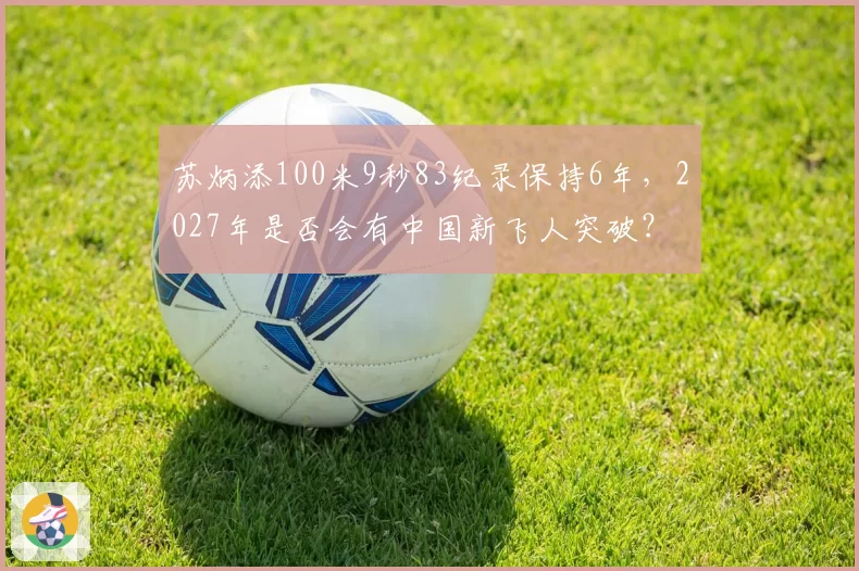 苏炳添100米9秒83纪录保持6年，2027年是否会有中国新飞人突破？