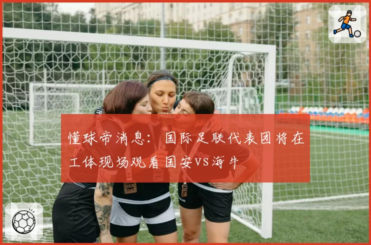 懂球帝消息：国际足联代表团将在工体现场观看国安vs海牛