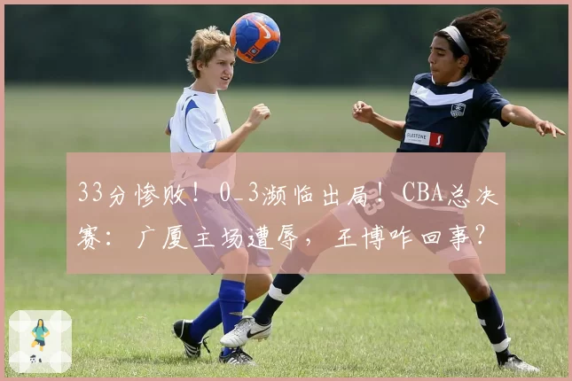 33分惨败！0_3濒临出局！CBA总决赛：广厦主场遭辱，王博咋回事？