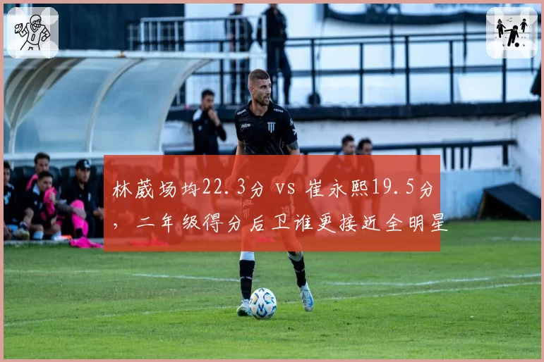 林葳场均22.3分 vs 崔永熙19.5分，二年级得分后卫谁更接近全明星？