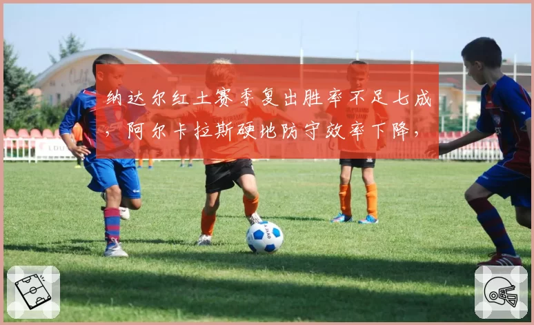纳达尔红土赛季复出胜率不足七成，阿尔卡拉斯硬地防守效率下降，西班牙网球传承遭遇瓶颈？