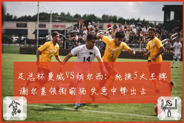 足总杯曼城VS切尔西：轮换5大王牌 谢尔基领衔前场 失意中锋出击