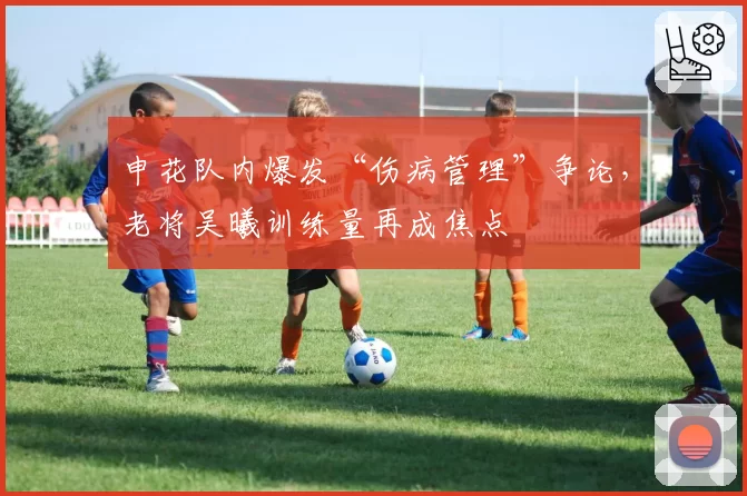 申花队内爆发“伤病管理”争论，老将吴曦训练量再成焦点