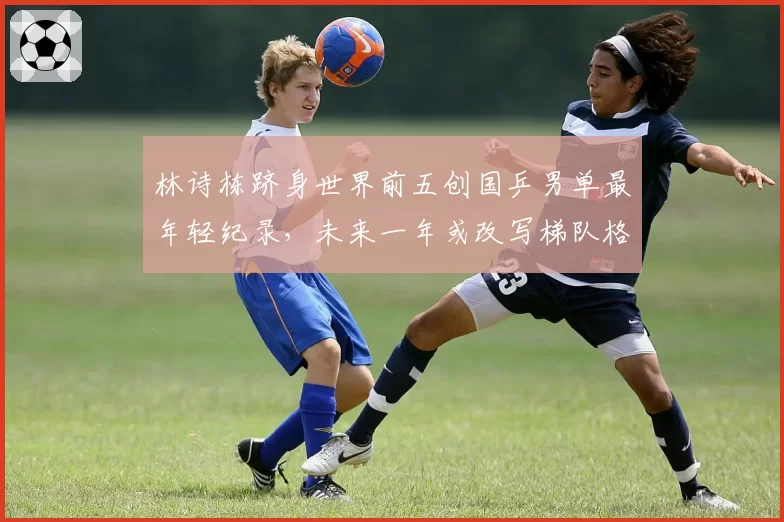 林诗栋跻身世界前五创国乒男单最年轻纪录，未来一年或改写梯队格局