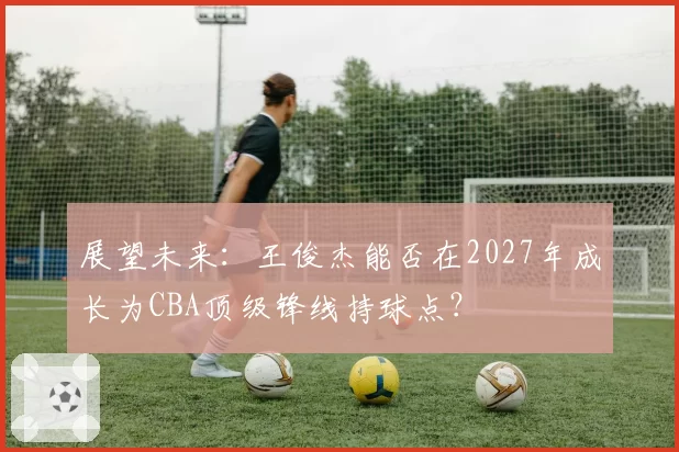 展望未来：王俊杰能否在2027年成长为CBA顶级锋线持球点？