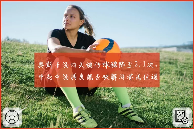 奥斯卡场均关键传球骤降至2.1次，申花中场调度能否破解海港高位逼抢？