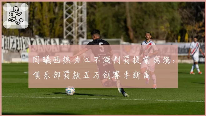 同曦西热力江不满判罚提前离场,俱乐部罚款五万创赛季新高