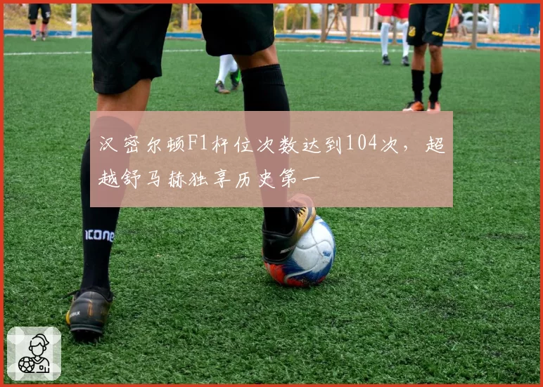 汉密尔顿F1杆位次数达到104次，超越舒马赫独享历史第一