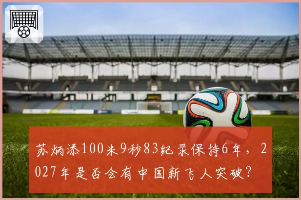 苏炳添100米9秒83纪录保持6年，2027年是否会有中国新飞人突破？