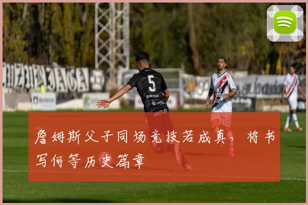 詹姆斯父子同场竞技若成真，将书写何等历史篇章