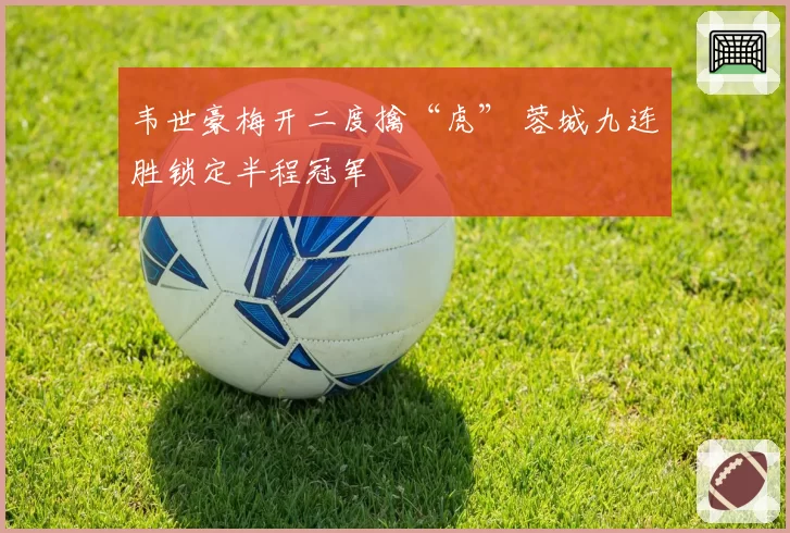 韦世豪梅开二度擒“虎” 蓉城九连胜锁定半程冠军