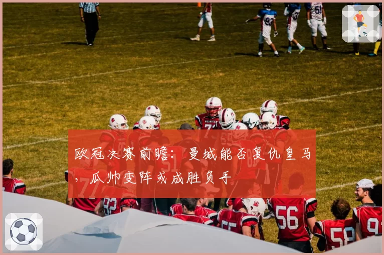 欧冠决赛前瞻:曼城能否复仇皇马,瓜帅变阵或成胜负手