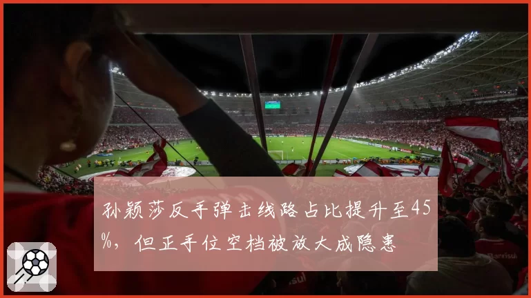 孙颖莎反手弹击线路占比提升至45%，但正手位空档被放大成隐患